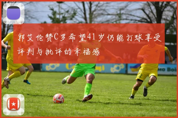 郭艾伦赞C罗希望41岁仍能打球享受评判与批评的幸福感