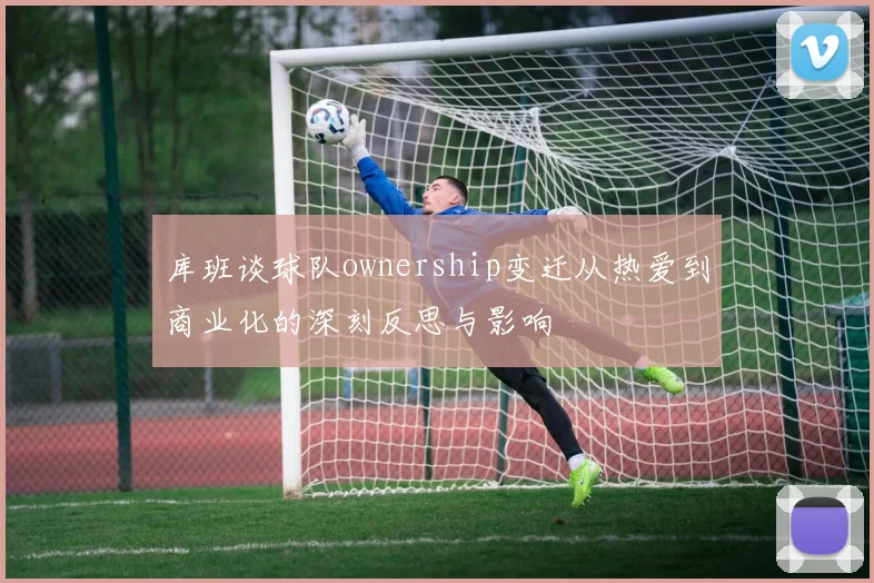 库班谈球队ownership变迁从热爱到商业化的深刻反思与影响