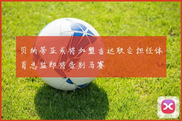贝纳蒂亚或将加盟吉达联合担任体育总监即将告别马赛