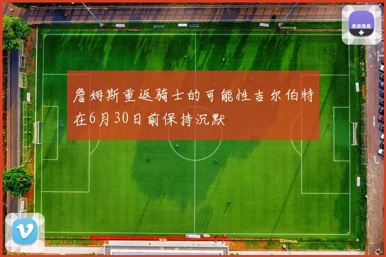 詹姆斯重返骑士的可能性吉尔伯特在6月30日前保持沉默