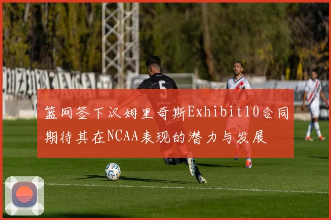 篮网签下汉姆里奇斯Exhibit10合同期待其在NCAA表现的潜力与发展