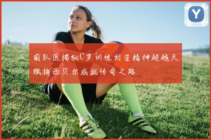前队医揭秘C罗训练刻苦精神超越天赋梅西贝尔成就传奇之路