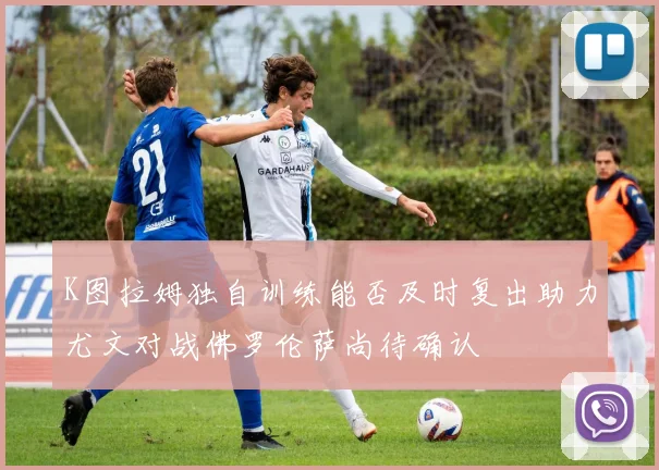 K图拉姆独自训练能否及时复出助力尤文对战佛罗伦萨尚待确认