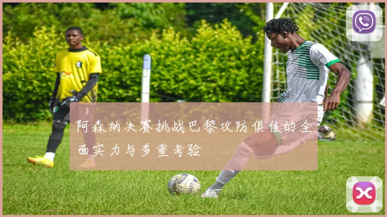 阿森纳决赛挑战巴黎攻防俱佳的全面实力与多重考验