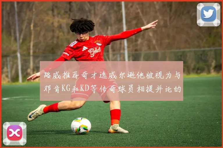 路威推荐奇才选威尔逊他被视为与邓肯KG和KD等传奇球员相提并论的未来之星