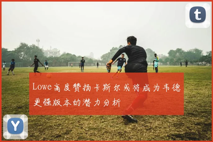 Lowe高度赞扬卡斯尔或将成为韦德更强版本的潜力分析
