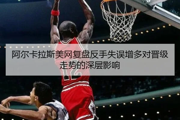 阿尔卡拉斯美网复盘反手失误增多对晋级走势的深层影响